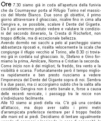 Ore 7.30 siamo gi in coda allapertura della funivia che da Courmayeur porta al Rifugio Torino nel massiccio del Monte Bianco. Due sono gli obiettivi, il primo giorno attraversare il ghiacciaio, risalire fino in cima alla Gengiva e, se possibile, scalare il Dente del Gigante. Da l poi avremmo potuto vedere e valutare le condizioni del secondo itinerario, la Cresta di Rochefort, non troppo difficile, ma di eccezionale bellezza.
Avendo dormito nei sacchi a pelo al parcheggio siamo abbastanza riposati e, risalita velocemente la scala che congiunge il rifugio vecchio al Torino, alle 8.30 ci troviamo gi in cordata sul ghiacciaio. Io, Stefano e Gino formiamo la prima, Amilcare, Norma e Cristian la seconda.
Come inizio non  dei migliori; fa freddo, tira vento e la visibilit  scarsa. Fortunatamente per il tempo migliora rapidamente e ben presto riusciamo a vedere limponenza del Dente del Gigante sopra di noi. Sembra l a due passi, ma ci accorgiamo subito che la salita alla cosiddetta Gengiva non  certo banale e, forse a causa delle recenti nevicate, i passaggi tra le rocce non sindividuano facilmente.
Alle 10 siamo ai piedi della via. C gi una cordata all'attacco, ma dopo aver salito i primi metri darrampicata preferisce rientrare per il troppo freddo alle mani ed ai piedi. Decidiamo di tentare ugualmente usando gli scarponi e lasciando, in caso di necessit, le scarpette da arrampicata nello zaino. 
Effettivamente il primo impatto con la roccia  traumatico, il vento tiene bassa la temperatura e le dita delle mani sono abbastanza rigide. Per fortuna il primo tiro  ben chiodato e non troppo difficile. Salgo io e in poco tempo, aggirando il torrione verso ovest, arrivo in sosta. Il vento si calma un poco, le mani fanno male, ma so che si scalderanno quando inizier a fare le manovre con la corda. Inizio a recuperare Gino, ma a met tiro decide di farsi calare per il troppo freddo e per la difficolt di arrampicare con gli scarponi. Quando Stefano arriva in sosta e riparto per il secondo tiro stranamente non vedo nessun chiodo (la relazione, neanche a dirlo, era rimasta nello zaino di Gino!). Proseguo nel diedro assicurandomi a degli spuntoni, qui gli scarponi fanno comodo dal momento che in alcuni punti ci sono ghiaccio e neve. Probabilmente ho saltato la sosta perch i 50 metri di corda stanno quasi per finire quando intravedo dei canaponi poco pi in alto. Un ultimo passaggio delicato sulla neve e poi finalmente esco su un terrazzino e mi assicuro ai chiodi delle corde fisse. E tutto un altro mondo, c il sole e la via che mi trovo davanti  tutta su placca e costeggiata da grossi canapi bianchi. Con il terzo tiro raggiungiamo tre spagnoli. La cordata  molto lenta, attendiamo quasi mezzora prima di ripartire, ma sul tiro successivo ci accordiamo e li superiamo senza creargli disagi. Larrampicata fino in vetta  molto divertente su roccia solida e ben fessurata, utilizziamo i canaponi solo nei pochi passaggi pi verticali. Ci troviamo sulla punta di sinistra, mi ricordo che la relazione indicava il rientro sulla via di salita oppure con delle calate verticali sul lato sud. La guida spagnola sotto di noi, intuendo la nostra indecisione, ci fa cenno di proseguire. Seguendo il suo consiglio ci portiamo sullaltro versante e vediamo la guglia di destra. Bisogna scendere una decina di metri, attraversare una stretta cresta e poi risalirne altri 20. Sul traverso, con un certo dispiacere vedo, i nostri amici alla base del Dente; sicuramente il freddo li ha bloccati, ma sono sicuro che domani avranno certamente la loro rivincita. Dalla cima lo sguardo spazia a 360 gradi su uninfinit di montagne, la maggior parte a me sconosciute, e la soddisfazione  grande.
Mi congratulo con il mio compagno e, trovato un comodo posto al riparo del vento, ci godiamo il panorama pregustandoci lescursione del giorno dopo che si trova proprio sotto di noi, una cresta di neve zigzagante e affilatissima, sar sicuramente molto emozionante.
                    Davide M.
